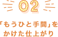 「もうひと手間」を かけた仕上がり